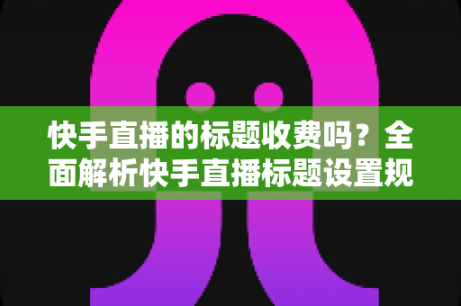 快手直播的标题收费吗?全面解析快手直播标题设置规则、免费方法与避坑指南 快手直播的标题收费吗?全面解析快手直播标题设置规则、免费方法与避坑指南