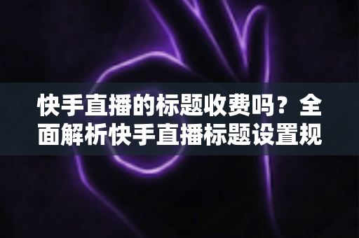 快手直播的标题收费吗？全面解析快手直播标题设置规则、免费方法与避坑指南