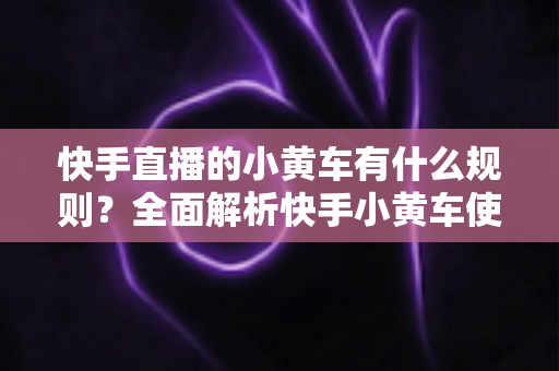 快手直播的小黄车有什么规则?全面解析快手小黄车使用规范、开通条件与违规处罚指南 快手直播的小黄车有什么规则?全面解析快手小黄车使用规范、开通条件与违规处罚指南