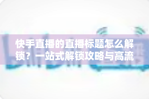 快手直播的直播标题怎么解锁？一站式解锁攻略与高流量标题写作指南