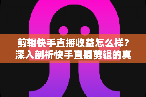 剪辑快手直播收益怎么样？深入剖析快手直播剪辑的真实收入、赚钱模式与发展前景