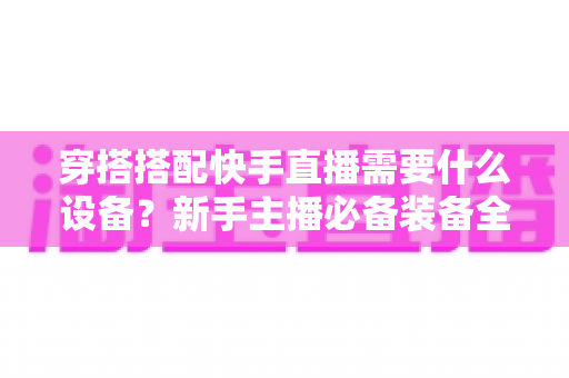 穿搭搭配快手直播需要什么设备?新手主播必备装备全攻略 穿搭搭配快手直播需要什么设备?新手主播必备装备全攻略