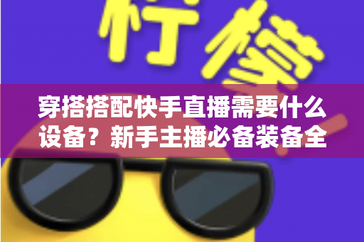 穿搭搭配快手直播需要什么设备?新手主播必备装备全攻略 穿搭搭配快手直播需要什么设备?新手主播必备装备全攻略