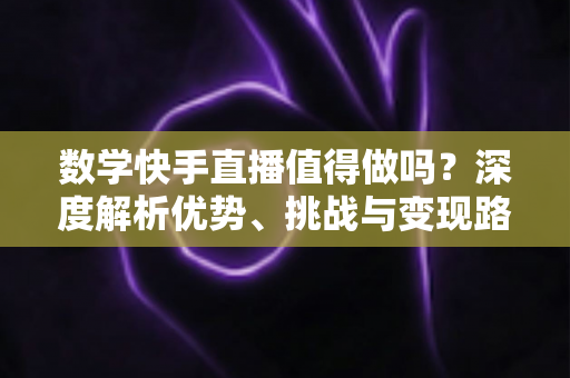 数学快手直播值得做吗？深度解析优势、挑战与变现路径，看完再决定