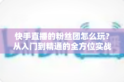 快手直播的粉丝团怎么玩?从入门到精通的全方位实战攻略 快手直播的粉丝团怎么玩?从入门到精通的全方位实战攻略
