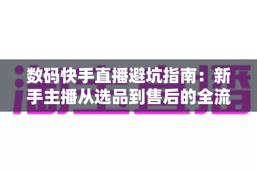 数码快手直播避坑指南：新手主播从选品到售后的全流程实战手册