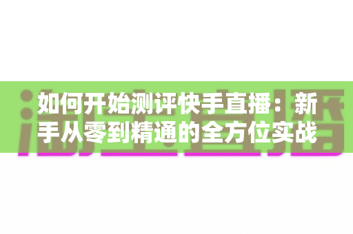 如何开始测评快手直播：新手从零到精通的全方位实战指南