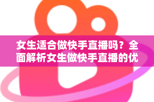 女生适合做快手直播吗?全面解析女生做快手直播的优势、挑战与成功路径 女生适合做快手直播吗?全面解析女生做快手直播的优势、挑战与成功路径