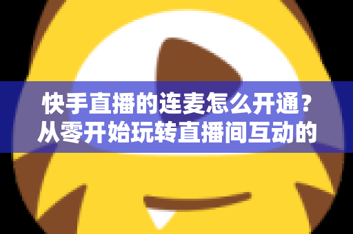 快手直播的连麦怎么开通?从零开始玩转直播间互动的完整教程与实用指南 快手直播的连麦怎么开通?从零开始玩转直播间互动的完整教程与实用指南