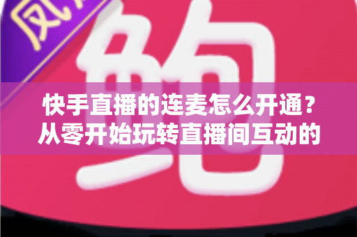 快手直播的连麦怎么开通？从零开始玩转直播间互动的完整教程与实用指南