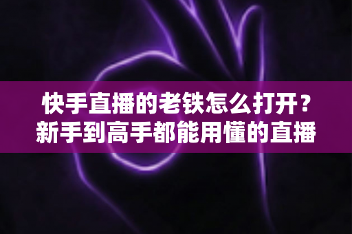 快手直播的老铁怎么打开？新手到高手都能用懂的直播老铁功能全攻略