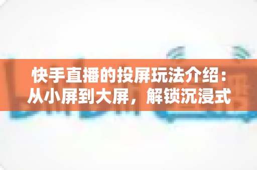 快手直播的投屏玩法介绍：从小屏到大屏，解锁沉浸式观看与直播新体验
