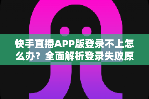 快手直播APP版登录不上怎么办？全面解析登录失败原因与高效解决方法指南