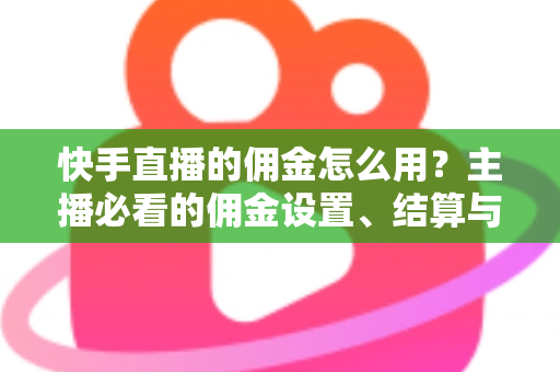 快手直播的佣金怎么用？主播必看的佣金设置、结算与提现全攻略
