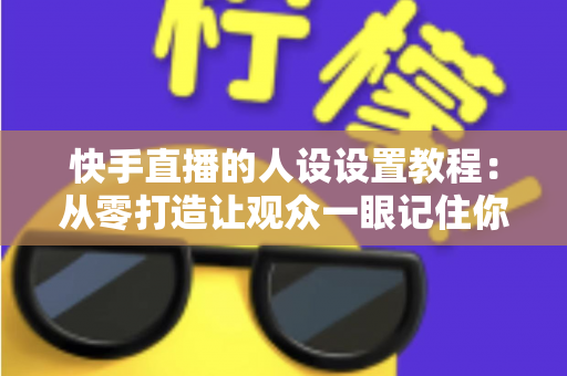 快手直播的人设设置教程：从零打造让观众一眼记住你的人设，快速提升直播间人气与粉丝黏性
