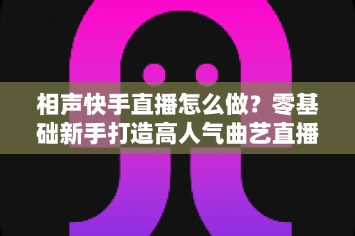 相声快手直播怎么做？零基础新手打造高人气曲艺直播间的全流程实战指南