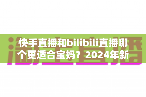 快手直播和bilibili直播哪个更适合宝妈？2024年新手妈妈选平台开直播的完整指南