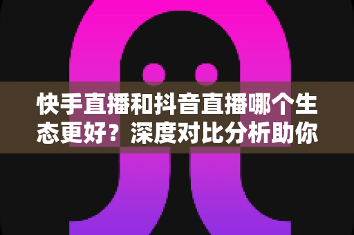 快手直播和抖音直播哪个生态更好？深度对比分析助你找到最适合的直播平台