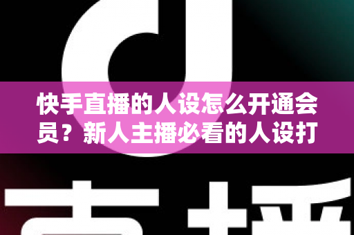 快手直播的人设怎么开通会员？新人主播必看的人设打造与会员开通全攻略