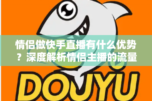 情侣做快手直播有什么优势?深度解析情侣主播的流量密码与变现潜力 情侣做快手直播有什么优势?深度解析情侣主播的流量密码与变现潜力