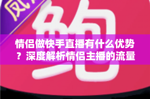 情侣做快手直播有什么优势？深度解析情侣主播的流量密码与变现潜力