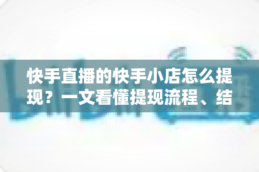 快手直播的快手小店怎么提现？一文看懂提现流程、结算规则与常见问题