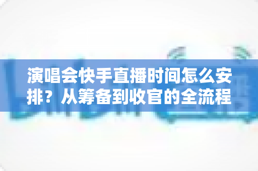 演唱会快手直播时间怎么安排？从筹备到收官的全流程时间规划攻略