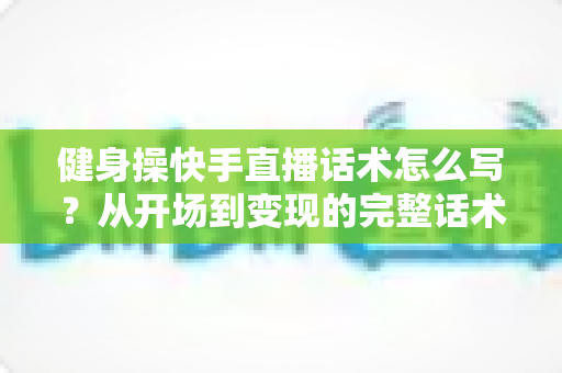 健身操快手直播话术怎么写?从开场到变现的完整话术指南 健身操快手直播话术怎么写?从开场到变现的完整话术指南