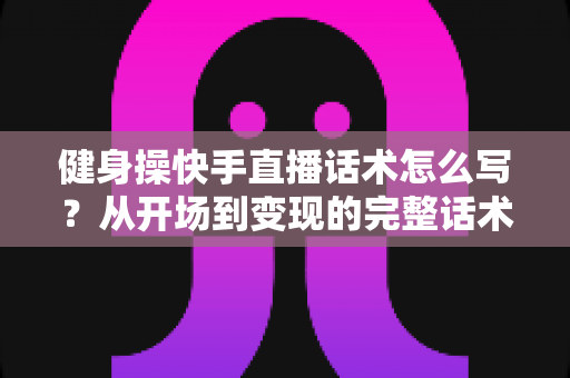 健身操快手直播话术怎么写？从开场到变现的完整话术指南