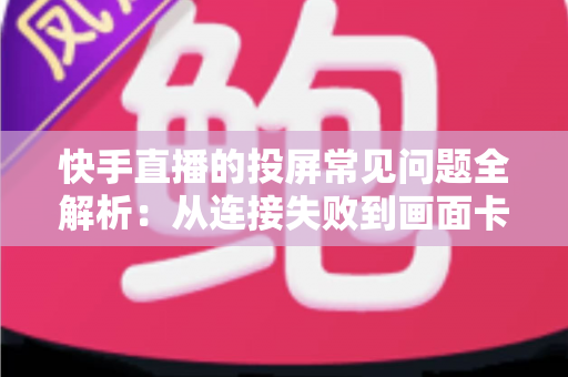 快手直播的投屏常见问题全解析：从连接失败到画面卡顿，一篇文章帮你彻底解决投屏烦恼