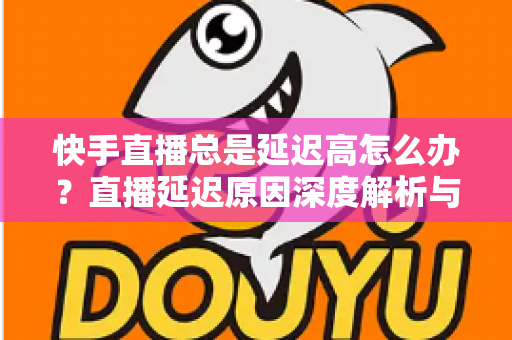 快手直播总是延迟高怎么办?直播延迟原因深度解析与实用优化技巧全指南 快手直播总是延迟高怎么办?直播延迟原因深度解析与实用优化技巧全指南