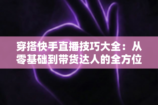 穿搭快手直播技巧大全:从零基础到带货达人的全方位实战指南 穿搭快手直播技巧大全:从零基础到带货达人的全方位实战指南