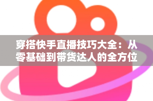 穿搭快手直播技巧大全：从零基础到带货达人的全方位实战指南