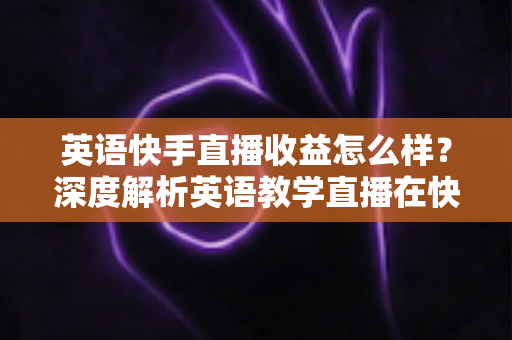 英语快手直播收益怎么样？深度解析英语教学直播在快手的真实赚钱潜力与变现路径