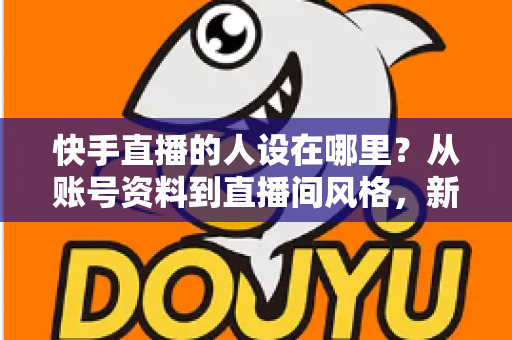 快手直播的人设在哪里？从账号资料到直播间风格，新手主播打造高辨识度人设的完整实用指南