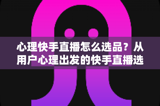 心理快手直播怎么选品？从用户心理出发的快手直播选品全攻略
