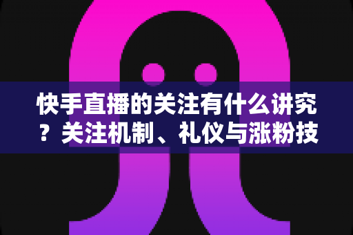 快手直播的关注有什么讲究？关注机制、礼仪与涨粉技巧全解析