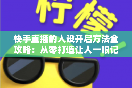 快手直播的人设开启方法全攻略：从零打造让人一眼记住的高人气直播间