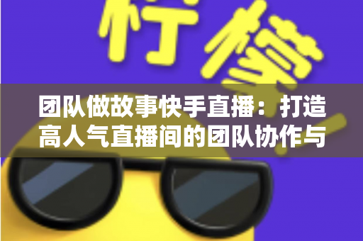 团队做故事快手直播:打造高人气直播间的团队协作与故事化运营全攻略 团队做故事快手直播:打造高人气直播间的团队协作与故事化运营全攻略