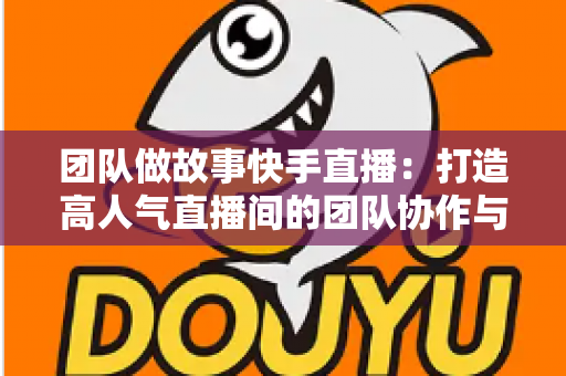团队做故事快手直播：打造高人气直播间的团队协作与故事化运营全攻略