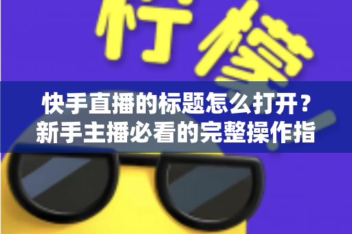 快手直播的标题怎么打开?新手主播必看的完整操作指南与标题优化技巧 快手直播的标题怎么打开?新手主播必看的完整操作指南与标题优化技巧