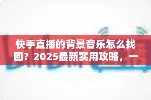快手直播的背景音乐怎么找回?2025最新实用攻略,一键帮你找回心仪的直播BGM 快手直播的背景音乐怎么找回?2025最新实用攻略,一键帮你找回心仪的直播BGM