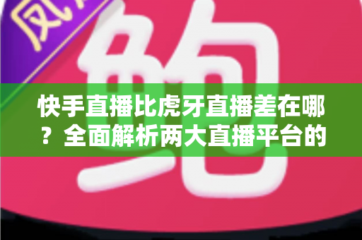 快手直播比虎牙直播差在哪？全面解析两大直播平台的核心差距与选择指南