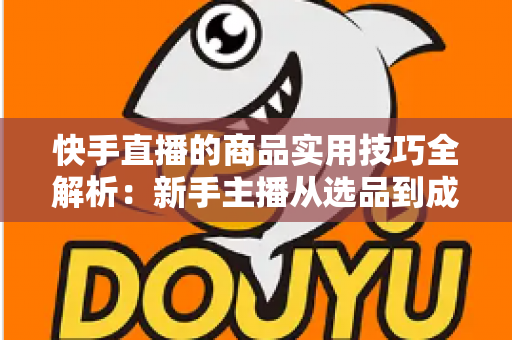 快手直播的商品实用技巧全解析：新手主播从选品到成交的带货实战指南