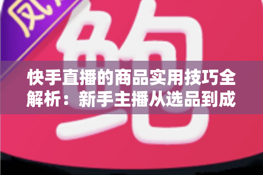 快手直播的商品实用技巧全解析：新手主播从选品到成交的带货实战指南