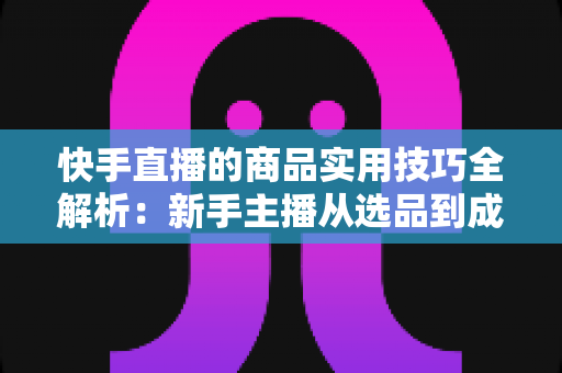快手直播的商品实用技巧全解析：新手主播从选品到成交的带货实战指南