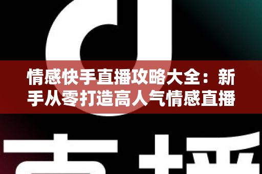 情感快手直播攻略大全：新手从零打造高人气情感直播间，涨粉变现全流程实战指南