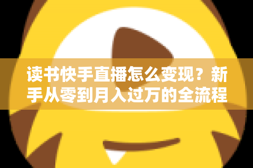 读书快手直播怎么变现?新手从零到月入过万的全流程盈利指南 读书快手直播怎么变现?新手从零到月入过万的全流程盈利指南