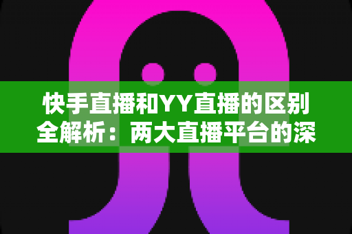 快手直播和YY直播的区别全解析：两大直播平台的深度对比指南