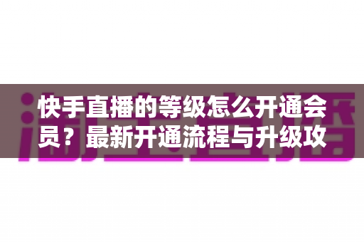 快手直播的等级怎么开通会员?最新开通流程与升级攻略全解析 快手直播的等级怎么开通会员?最新开通流程与升级攻略全解析